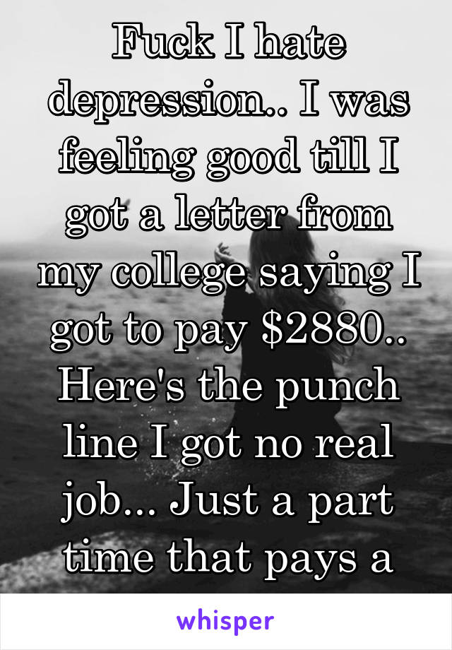 Fuck I hate depression.. I was feeling good till I got a letter from my college saying I got to pay $2880.. Here's the punch line I got no real job... Just a part time that pays a little my for bills.