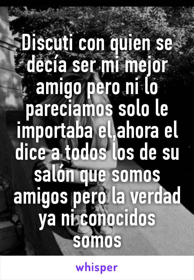 Discuti con quien se decía ser mi mejor amigo pero ni lo pareciamos solo le importaba el,ahora el dice a todos los de su salón que somos amigos pero la verdad ya ni conocidos somos