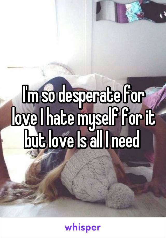 I'm so desperate for love I hate myself for it but love Is all I need 