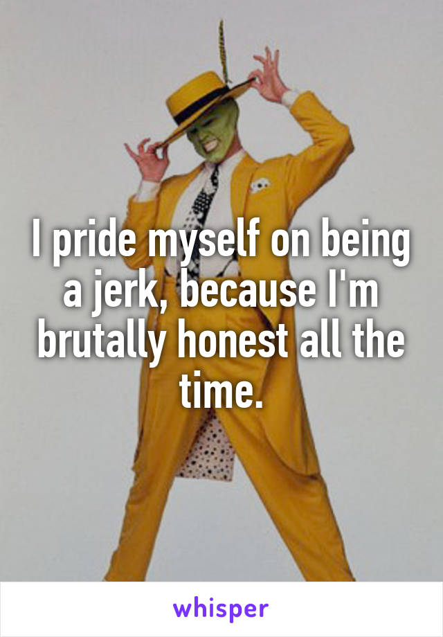 I pride myself on being a jerk, because I'm brutally honest all the time.