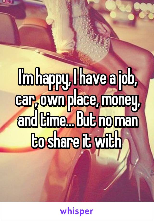 I'm happy, I have a job, car, own place, money, and time... But no man to share it with 