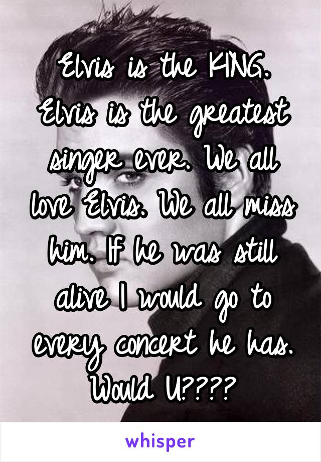 Elvis is the KING. Elvis is the greatest singer ever. We all love Elvis. We all miss him. If he was still alive I would go to every concert he has. Would U????