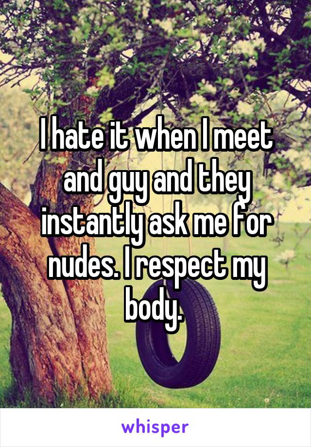 I hate it when I meet and guy and they instantly ask me for nudes. I respect my body. 