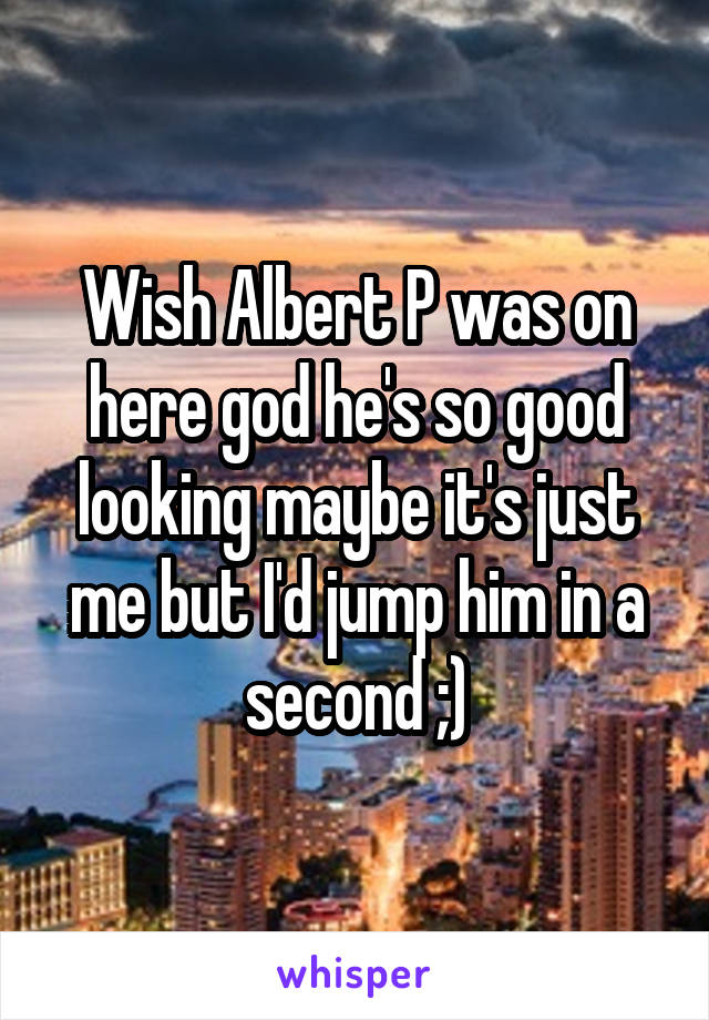 Wish Albert P was on here god he's so good looking maybe it's just me but I'd jump him in a second ;)