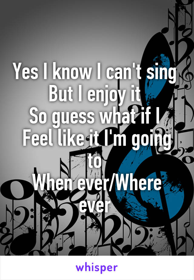 Yes I know I can't sing 
But I enjoy it 
So guess what if I 
Feel like it I'm going to 
When ever/Where ever 