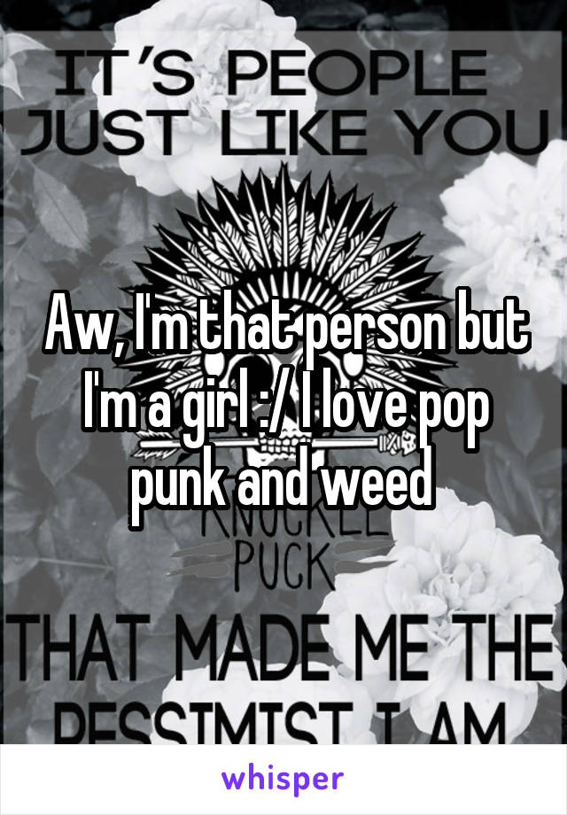 Aw, I'm that person but I'm a girl :/ I love pop punk and weed 