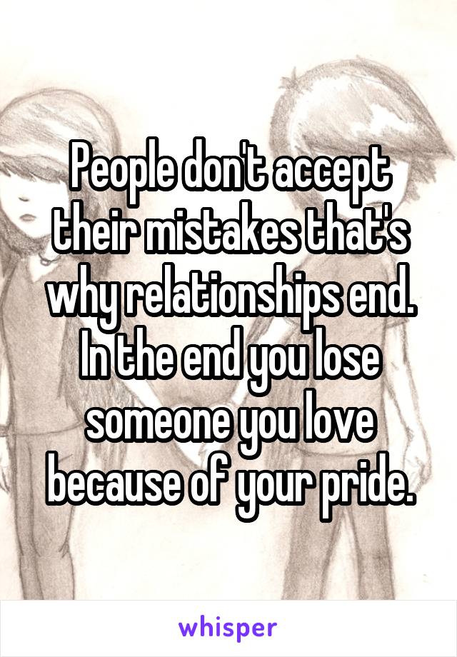 People don't accept their mistakes that's why relationships end. In the end you lose someone you love because of your pride.