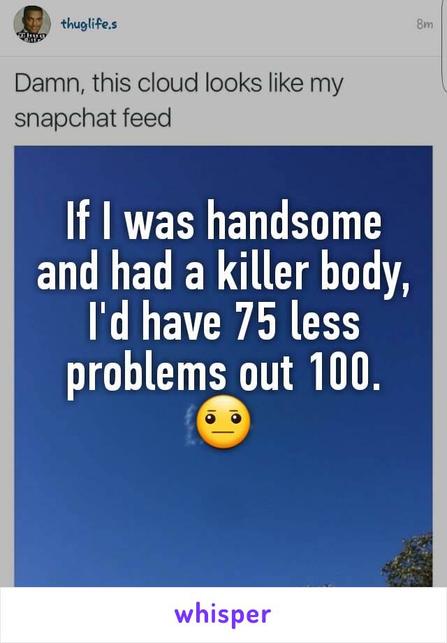 If I was handsome and had a killer body, I'd have 75 less problems out 100. 😐