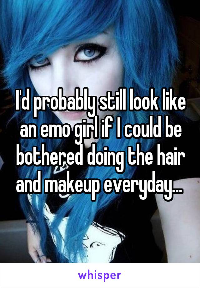 I'd probably still look like an emo girl if I could be bothered doing the hair and makeup everyday... 