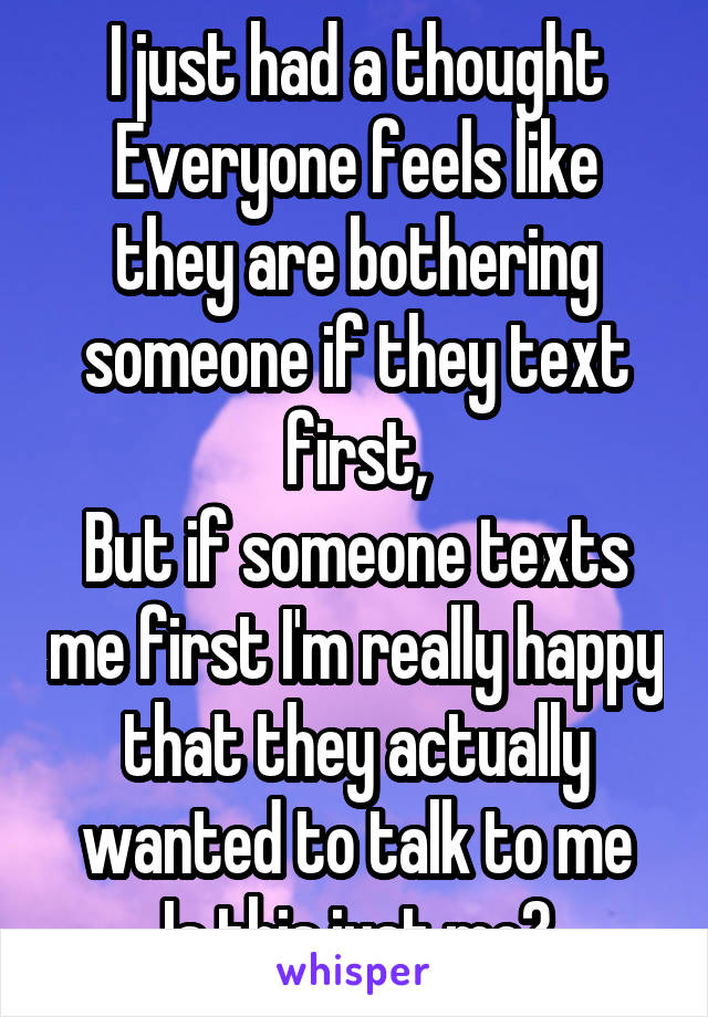 I just had a thought
Everyone feels like they are bothering someone if they text first,
But if someone texts me first I'm really happy that they actually wanted to talk to me
Is this just me?