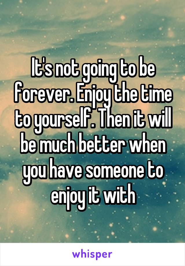 It's not going to be forever. Enjoy the time to yourself. Then it will be much better when you have someone to enjoy it with