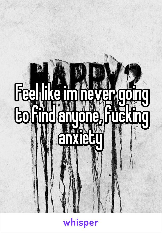 Feel like im never going to find anyone, fucking anxiety 