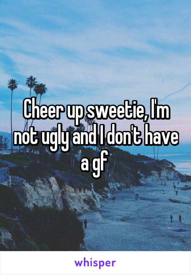 Cheer up sweetie, I'm not ugly and I don't have a gf 