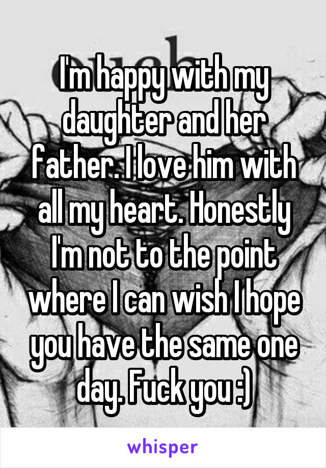 I'm happy with my daughter and her father. I love him with all my heart. Honestly I'm not to the point where I can wish I hope you have the same one day. Fuck you :)