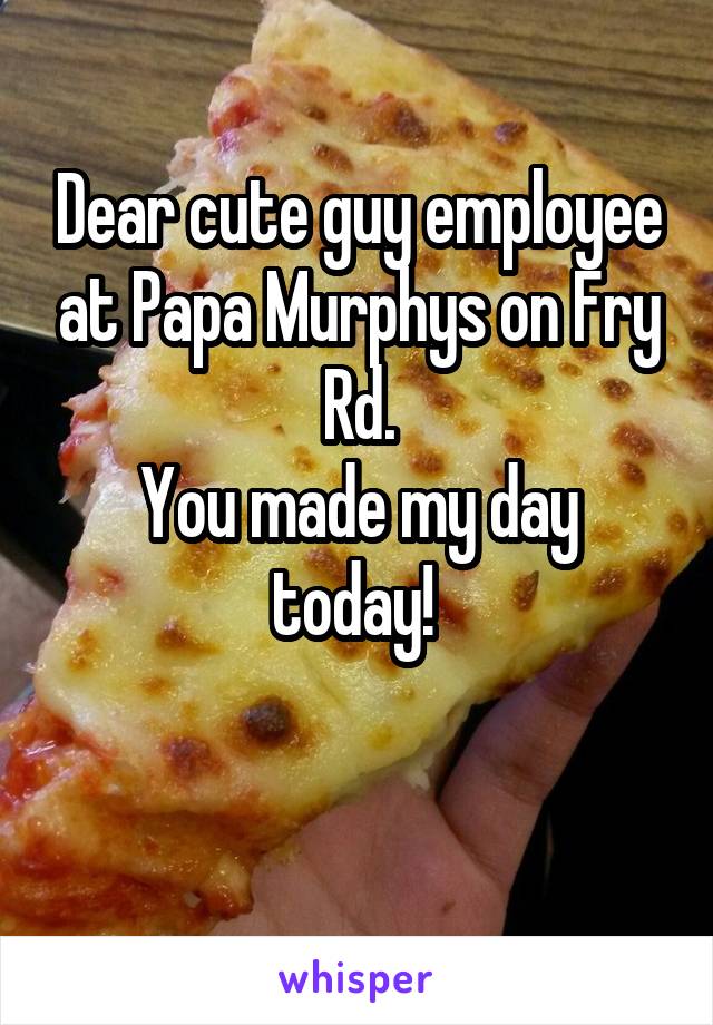 Dear cute guy employee at Papa Murphys on Fry Rd.
You made my day today! 

