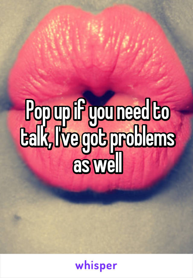 Pop up if you need to talk, I've got problems as well
