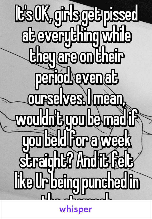 It's OK, girls get pissed at everything while they are on their period. even at ourselves. I mean, wouldn't you be mad if you beld for a week straight? And it felt like Ur being punched in the stomach