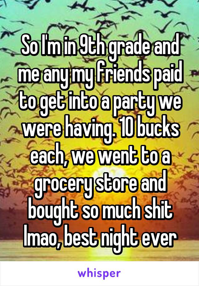 So I'm in 9th grade and me any my friends paid to get into a party we were having. 10 bucks each, we went to a grocery store and bought so much shit lmao, best night ever