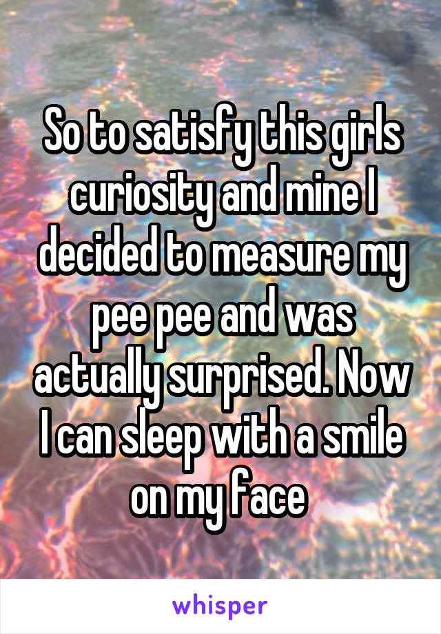 So to satisfy this girls curiosity and mine I decided to measure my pee pee and was actually surprised. Now I can sleep with a smile on my face 