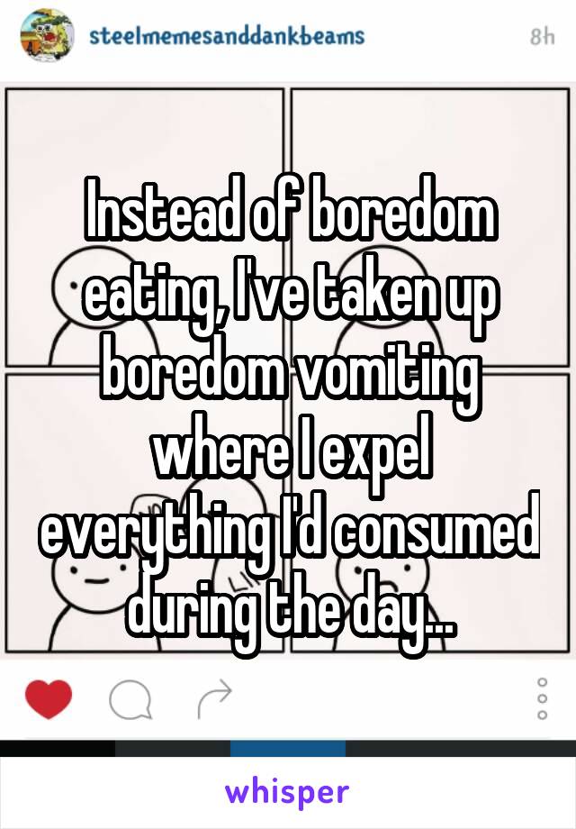 Instead of boredom eating, I've taken up boredom vomiting where I expel everything I'd consumed during the day...