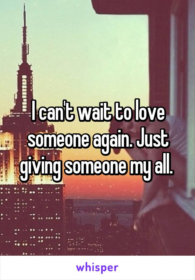 I can't wait to love someone again. Just giving someone my all. 