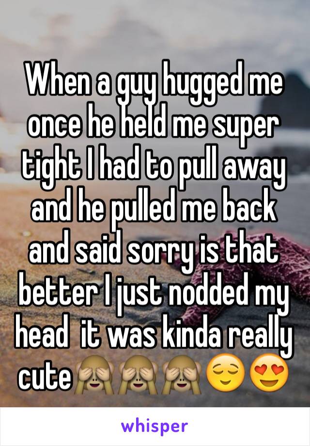 When a guy hugged me once he held me super tight I had to pull away and he pulled me back and said sorry is that better I just nodded my head  it was kinda really cute🙈🙈🙈😌😍