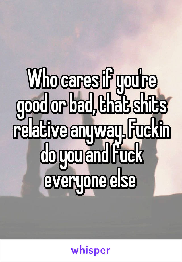 Who cares if you're good or bad, that shits relative anyway. Fuckin do you and fuck everyone else 