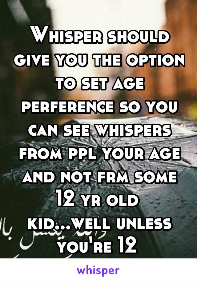 Whisper should give you the option to set age perference so you can see whispers from ppl your age and not frm some 12 yr old  kid...well unless you're 12 