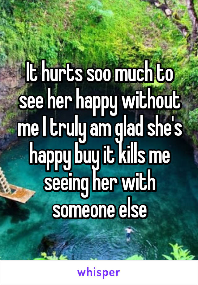 It hurts soo much to see her happy without me I truly am glad she's happy buy it kills me seeing her with someone else