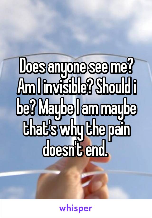 Does anyone see me? Am I invisible? Should i be? Maybe I am maybe that's why the pain doesn't end. 