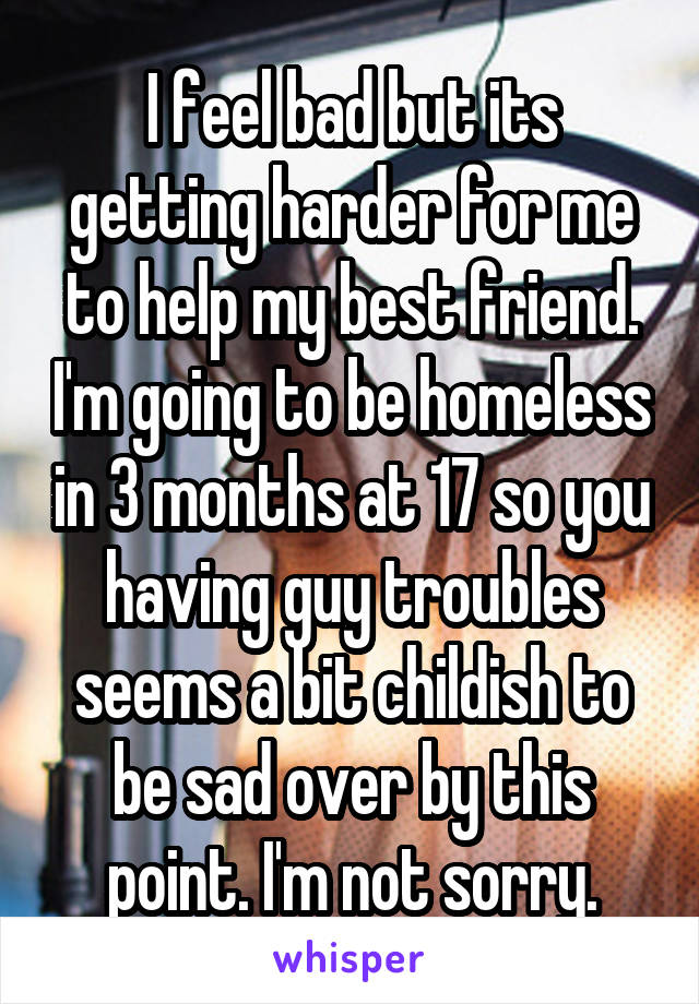 I feel bad but its getting harder for me to help my best friend. I'm going to be homeless in 3 months at 17 so you having guy troubles seems a bit childish to be sad over by this point. I'm not sorry.