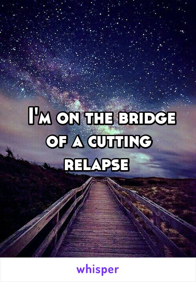  I'm on the bridge of a cutting relapse 