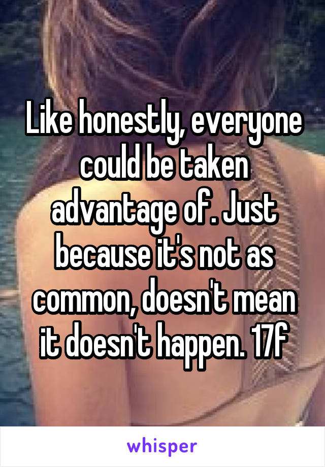 Like honestly, everyone could be taken advantage of. Just because it's not as common, doesn't mean it doesn't happen. 17f