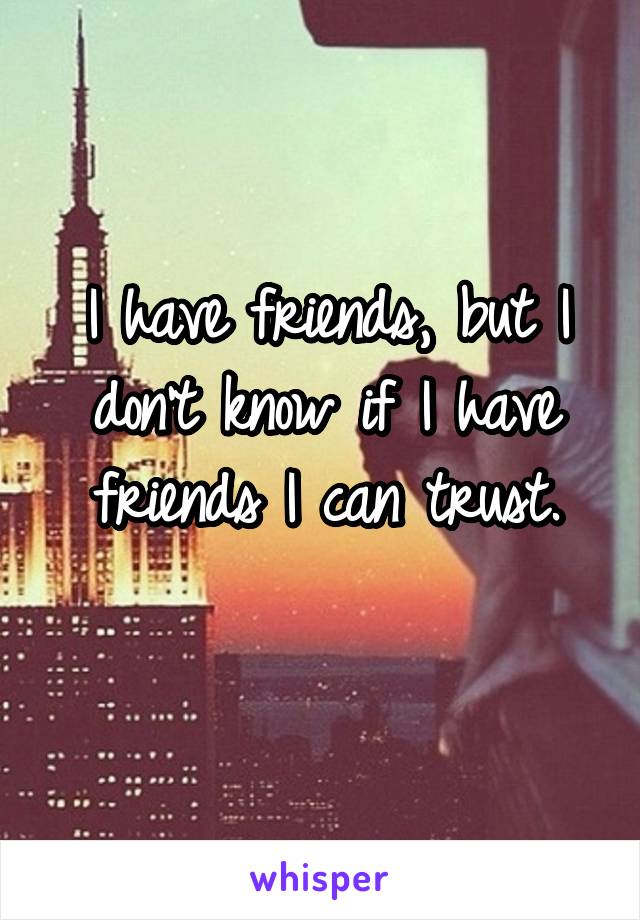 I have friends, but I don't know if I have friends I can trust.
