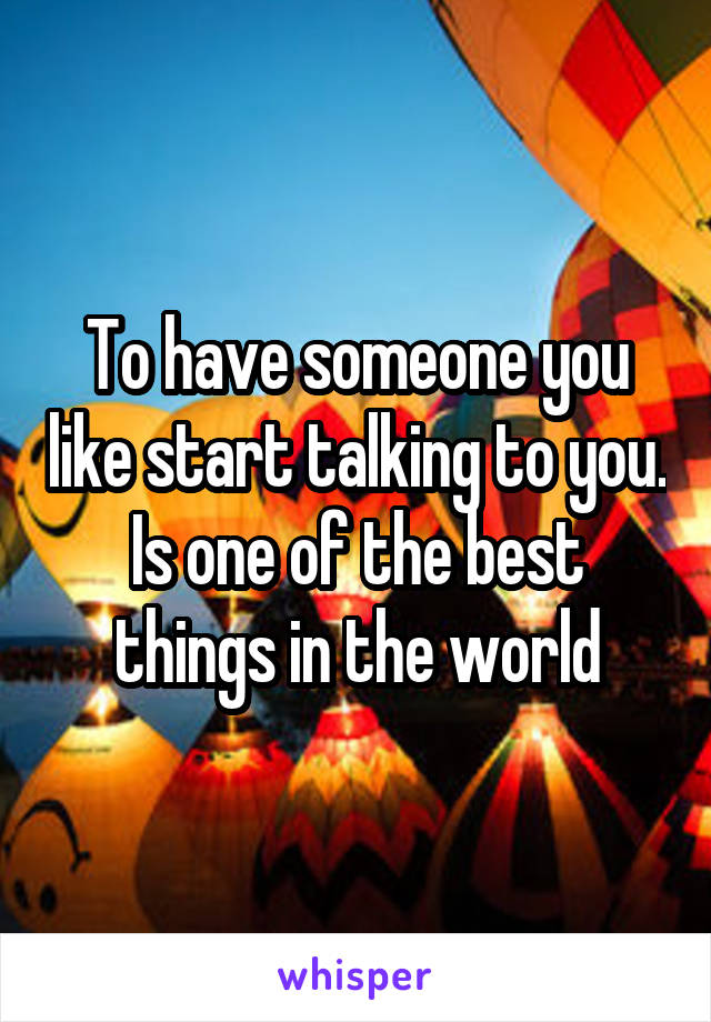 To have someone you like start talking to you. Is one of the best things in the world