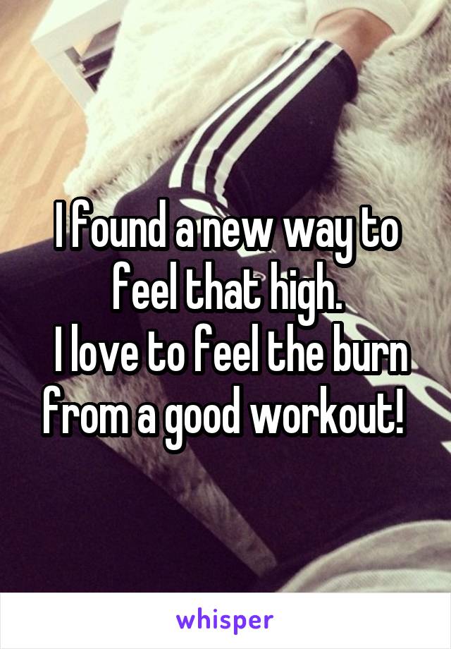 I found a new way to feel that high.
 I love to feel the burn from a good workout! 