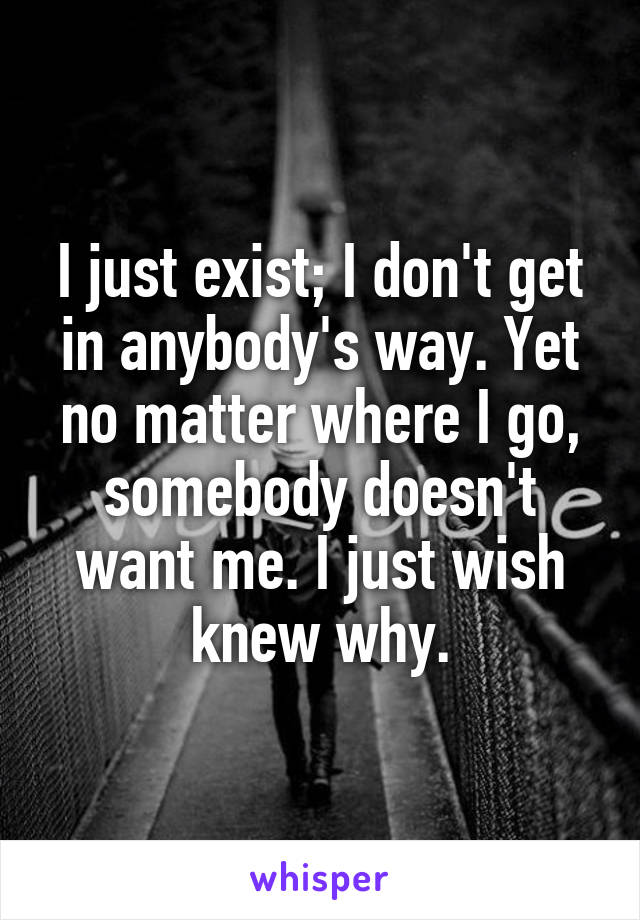 I just exist; I don't get in anybody's way. Yet no matter where I go, somebody doesn't want me. I just wish knew why.