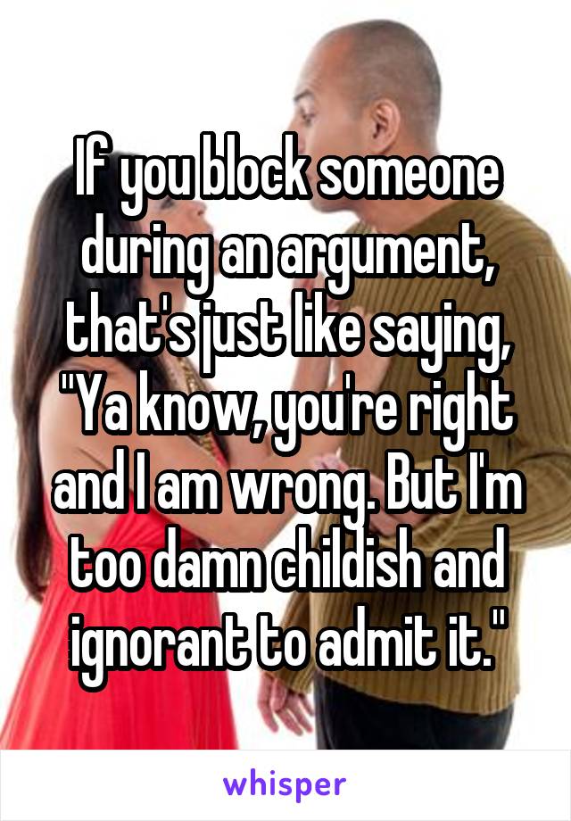 If you block someone during an argument, that's just like saying, "Ya know, you're right and I am wrong. But I'm too damn childish and ignorant to admit it."