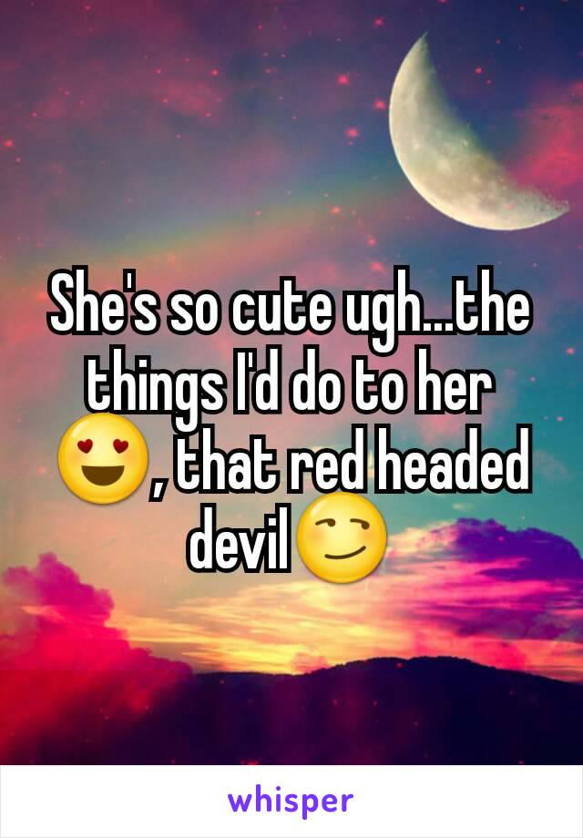 She's so cute ugh...the things I'd do to her😍, that red headed devil😏