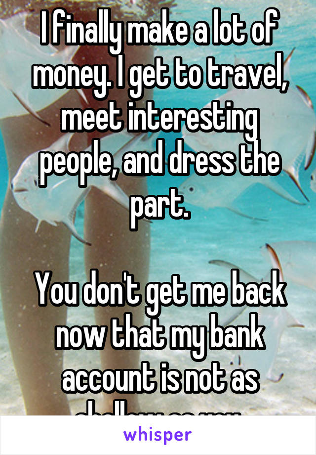 I finally make a lot of money. I get to travel, meet interesting people, and dress the part.

You don't get me back now that my bank account is not as shallow as you.