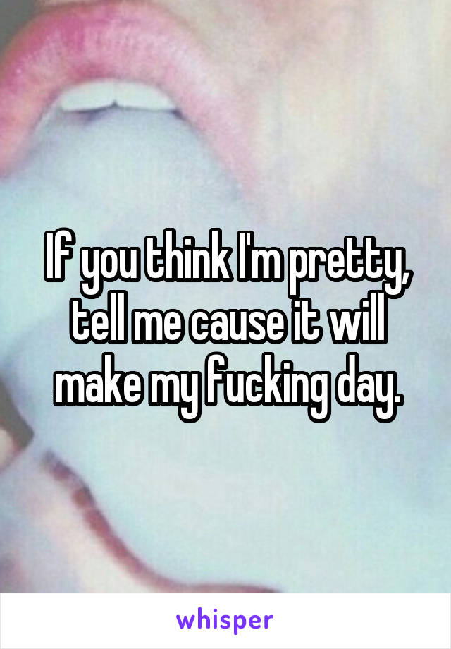 If you think I'm pretty, tell me cause it will make my fucking day.