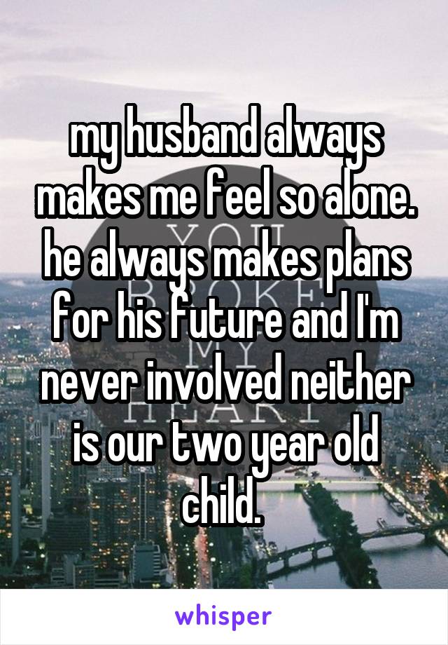 my husband always makes me feel so alone. he always makes plans for his future and I'm never involved neither is our two year old child. 