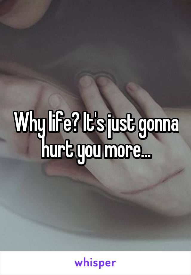 Why life? It's just gonna hurt you more...