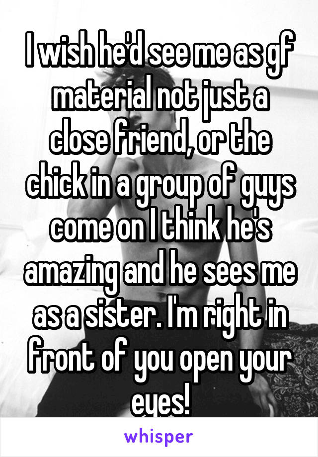 I wish he'd see me as gf material not just a close friend, or the chick in a group of guys come on I think he's amazing and he sees me as a sister. I'm right in front of you open your eyes!