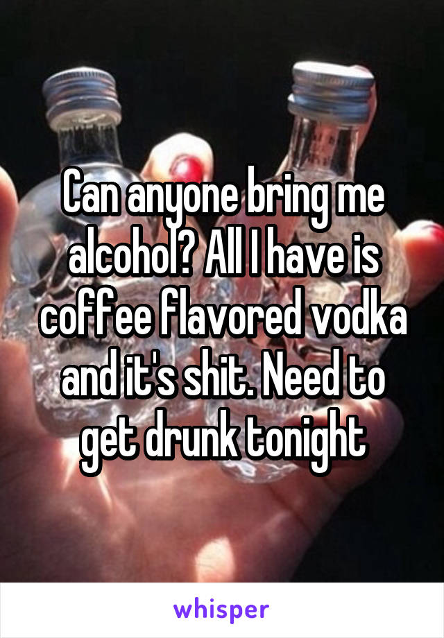 Can anyone bring me alcohol? All I have is coffee flavored vodka and it's shit. Need to get drunk tonight