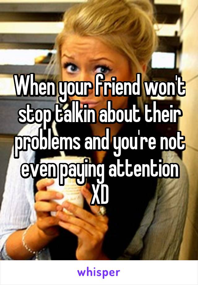 When your friend won't stop talkin about their problems and you're not even paying attention XD