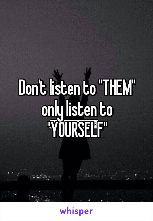 Don't listen to ''THEM'' only listen to
''YOURSELF''