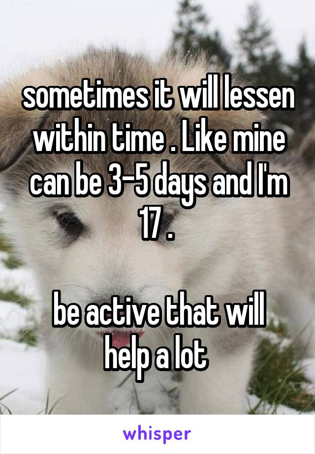 sometimes it will lessen within time . Like mine can be 3-5 days and I'm 17 . 

be active that will help a lot 