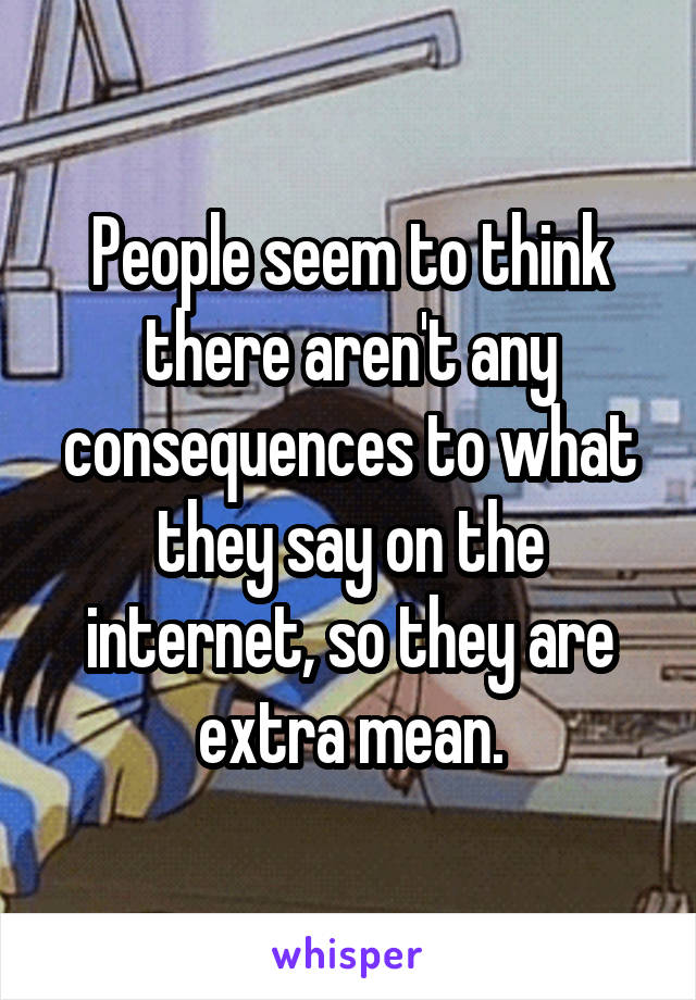 People seem to think there aren't any consequences to what they say on the internet, so they are extra mean.