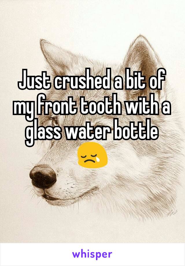 Just crushed a bit of my front tooth with a glass water bottle 😢